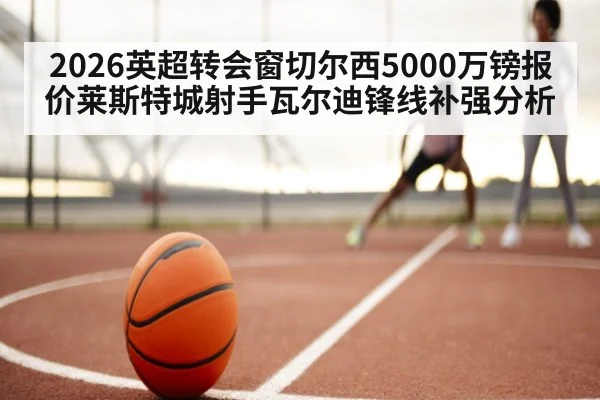 2026英超转会窗切尔西5000万镑报价莱斯特城射手瓦尔迪锋线补强分析